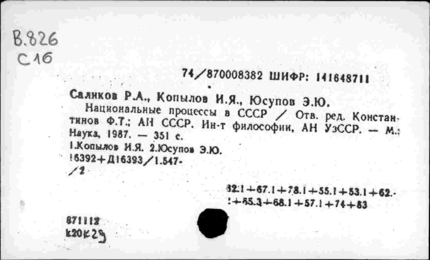 ﻿Е.%26

74/870008382 ШИФР: 141648711
Салихов РЛ., Копылов И,Я., Юсупов Э.Ю.
Национальные процессы в СССР / Отв. ред. Константинов Ф.Т.: АН СССР. Ин-т философии, АН УзССР. — М.: Наука, 1967. - 351 с.
I .Копылов И.Я. 2.Юсупов Э.Ю.
16392 4-Д16393/1.547-
32.1-1-67.14-78.14-55.14-53.14-62.-! 4-55.34-68.1 4-57.1 4-744-83
871112